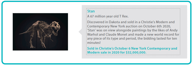 Stan
A 67 million year old T Rex.
Discovered in Dakota and sold in a Christie’s Modern and Contemporary New York auction on October 6th 2020, 
‘Stan’ was on view alongside paintings by the likes of Andy Warhol and Claude Monet and made a new world record for any piece of its type and period, the bidding lasted for ten minutes!
Sold in Christie’s October 6 New York Contemporary and Modern sale in 2020 for $32,000,000.